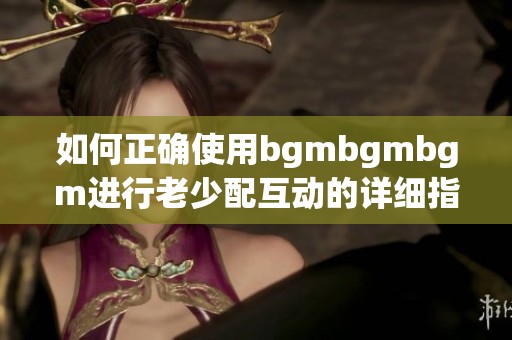 如何正确使用bgmbgmbgm进行老少配互动的详细指南