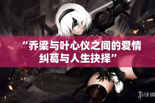 “乔梁与叶心仪之间的爱情纠葛与人生抉择”