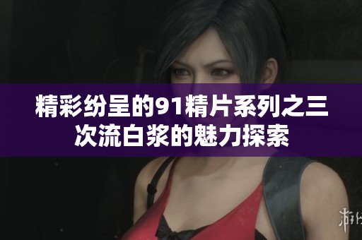 精彩纷呈的91精片系列之三次流白浆的魅力探索