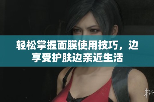 轻松掌握面膜使用技巧，边享受护肤边亲近生活