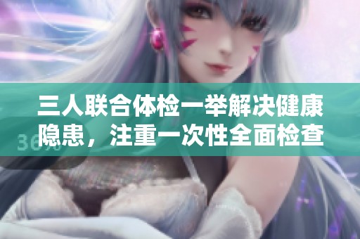 三人联合体检一举解决健康隐患，注重一次性全面检查