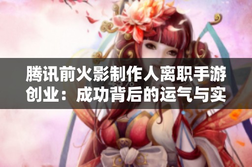 腾讯前火影制作人离职手游创业：成功背后的运气与实力较量