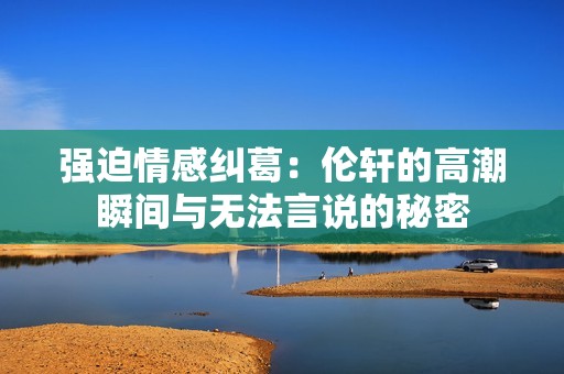 强迫情感纠葛：伦轩的高潮瞬间与无法言说的秘密