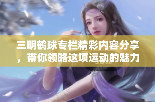 三明鹤球专栏精彩内容分享，带你领略这项运动的魅力与乐趣