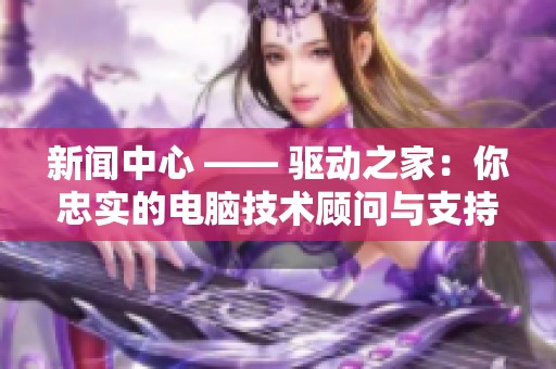 新闻中心 —— 驱动之家：你忠实的电脑技术顾问与支持平台