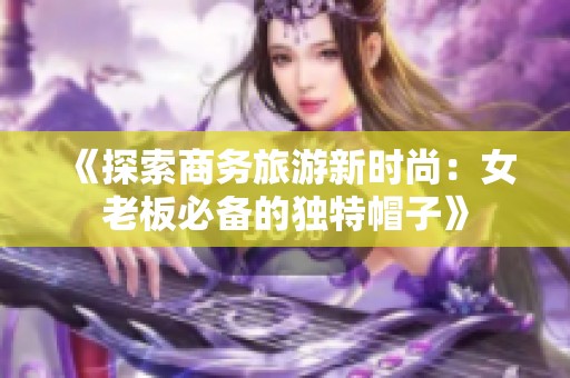 《探索商务旅游新时尚：女老板必备的独特帽子》