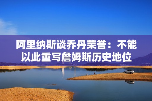 阿里纳斯谈乔丹荣誉：不能以此重写詹姆斯历史地位