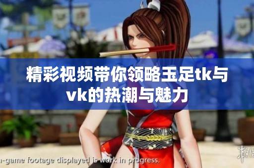 精彩视频带你领略玉足tk与vk的热潮与魅力
