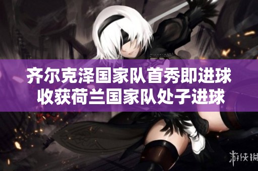 齐尔克泽国家队首秀即进球 收获荷兰国家队处子进球