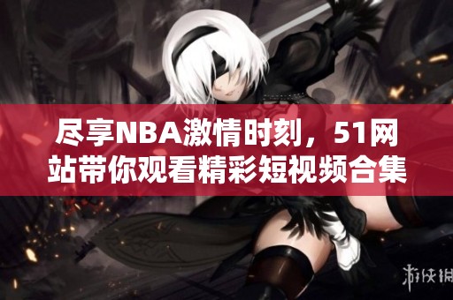 尽享NBA激情时刻，51网站带你观看精彩短视频合集