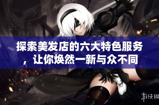 探索美发店的六大特色服务，让你焕然一新与众不同