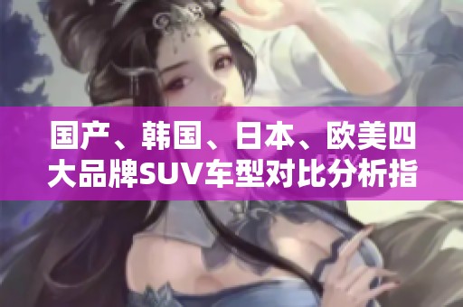 国产、韩国、日本、欧美四大品牌SUV车型对比分析指南