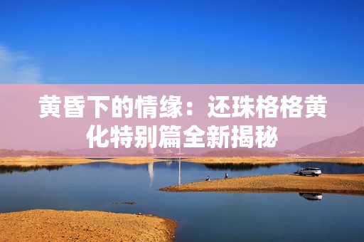 黄昏下的情缘：还珠格格黄化特别篇全新揭秘