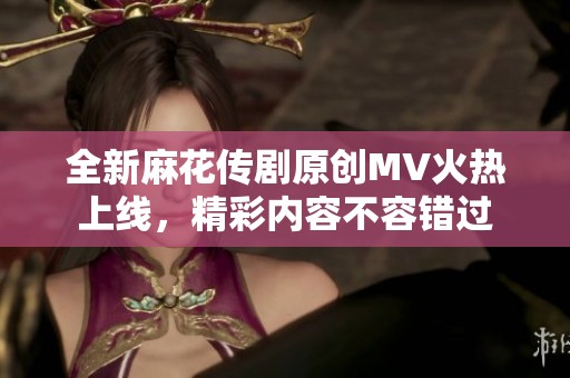 全新麻花传剧原创MV火热上线，精彩内容不容错过