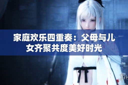 家庭欢乐四重奏：父母与儿女齐聚共度美好时光