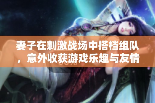 妻子在刺激战场中搭档组队，意外收获游戏乐趣与友情