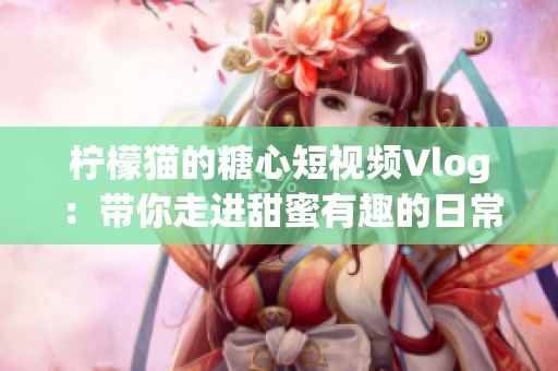 柠檬猫的糖心短视频Vlog：带你走进甜蜜有趣的日常生活