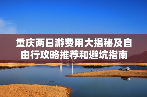 重庆两日游费用大揭秘及自由行攻略推荐和避坑指南