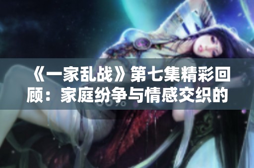《一家乱战》第七集精彩回顾：家庭纷争与情感交织的故事