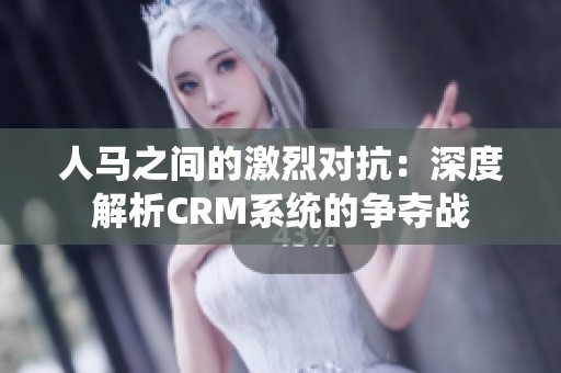 人马之间的激烈对抗：深度解析CRM系统的争夺战