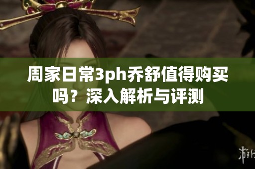 周家日常3ph乔舒值得购买吗？深入解析与评测
