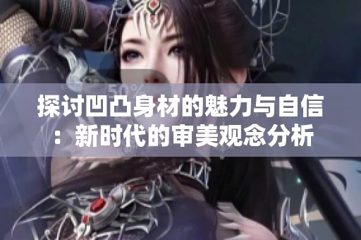 探讨凹凸身材的魅力与自信：新时代的审美观念分析