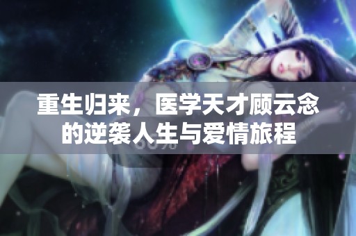 重生归来，医学天才顾云念的逆袭人生与爱情旅程