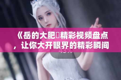 《岳的大肥坹精彩视频盘点，让你大开眼界的精彩瞬间》
