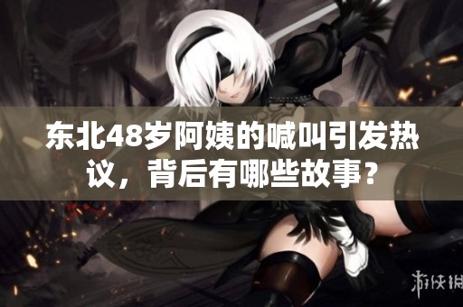 东北48岁阿姨的喊叫引发热议，背后有哪些故事？