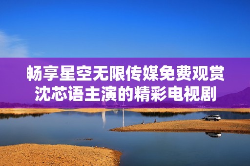畅享星空无限传媒免费观赏沈芯语主演的精彩电视剧