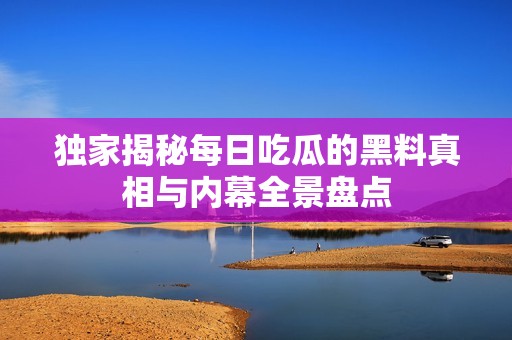 独家揭秘每日吃瓜的黑料真相与内幕全景盘点