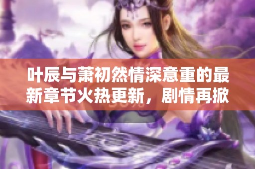 叶辰与萧初然情深意重的最新章节火热更新，剧情再掀高潮