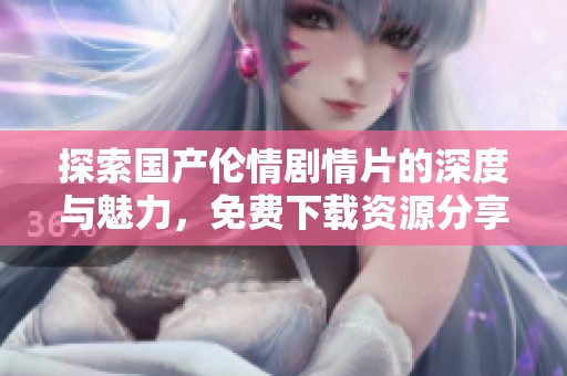 探索国产伦情剧情片的深度与魅力，免费下载资源分享