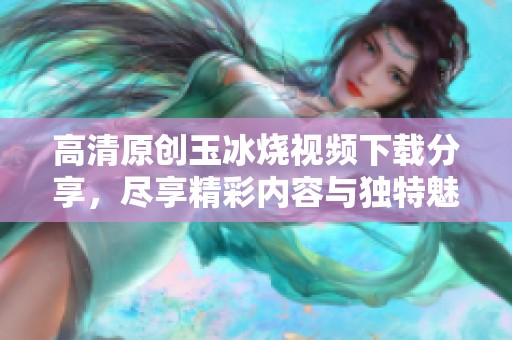 高清原创玉冰烧视频下载分享，尽享精彩内容与独特魅力