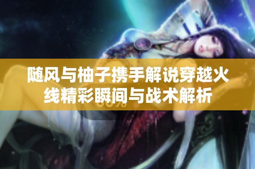 随风与柚子携手解说穿越火线精彩瞬间与战术解析