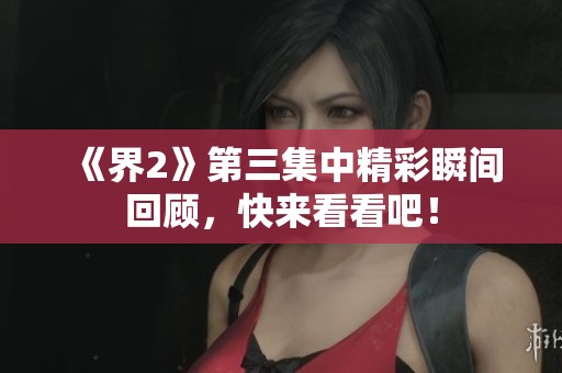 《界2》第三集中精彩瞬间回顾，快来看看吧！