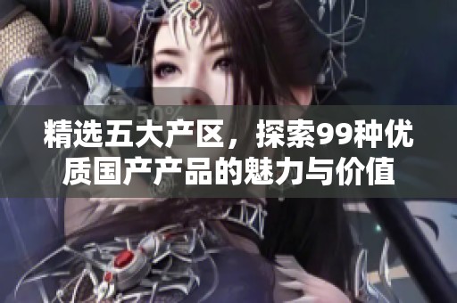 精选五大产区，探索99种优质国产产品的魅力与价值