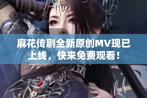 麻花传剧全新原创MV现已上线，快来免费观看！