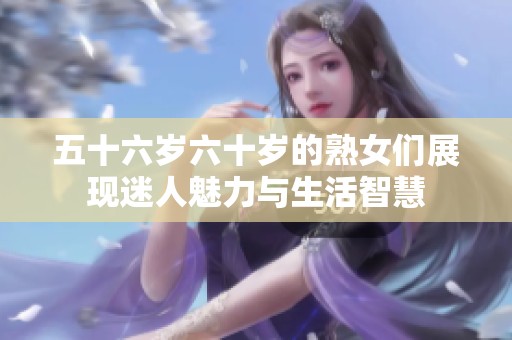 五十六岁六十岁的熟女们展现迷人魅力与生活智慧