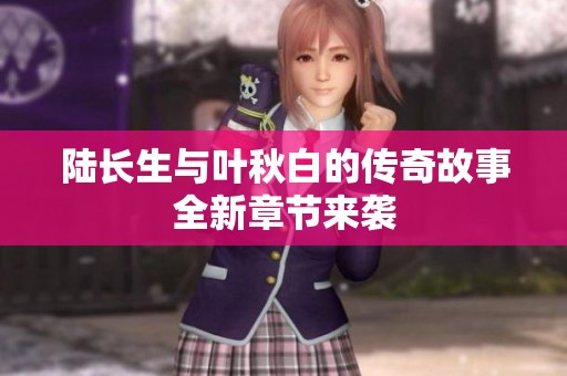 陆长生与叶秋白的传奇故事全新章节来袭