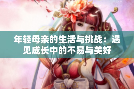 年轻母亲的生活与挑战：遇见成长中的不易与美好