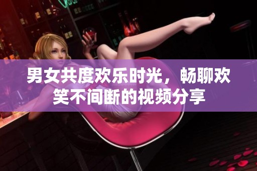 男女共度欢乐时光，畅聊欢笑不间断的视频分享