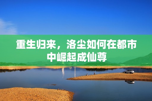 重生归来，洛尘如何在都市中崛起成仙尊