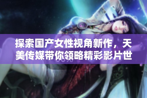 探索国产女性视角新作，天美传媒带你领略精彩影片世界