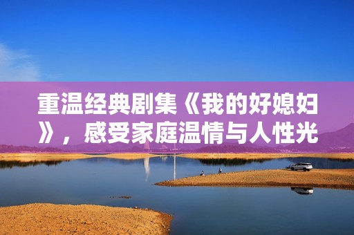 重温经典剧集《我的好媳妇》，感受家庭温情与人性光辉