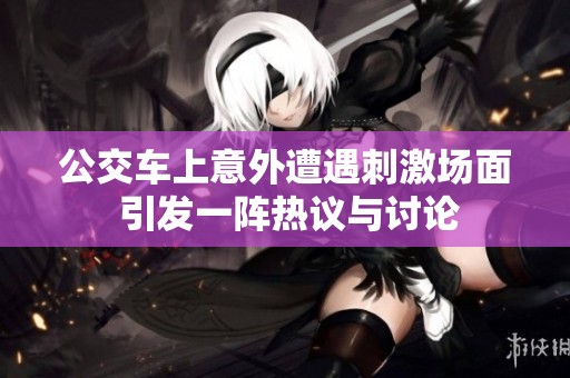 公交车上意外遭遇刺激场面 引发一阵热议与讨论