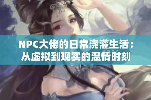 NPC大佬的日常浇灌生活：从虚拟到现实的温情时刻