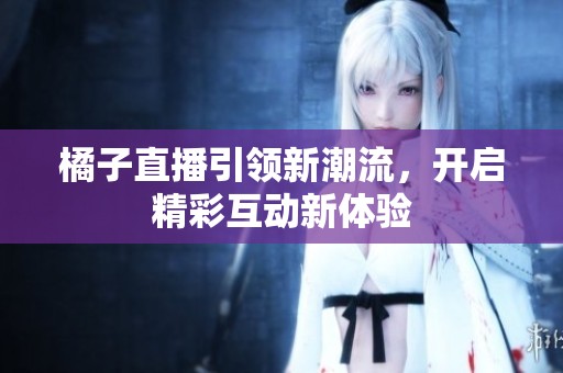 橘子直播引领新潮流，开启精彩互动新体验
