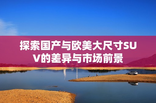 探索国产与欧美大尺寸SUV的差异与市场前景