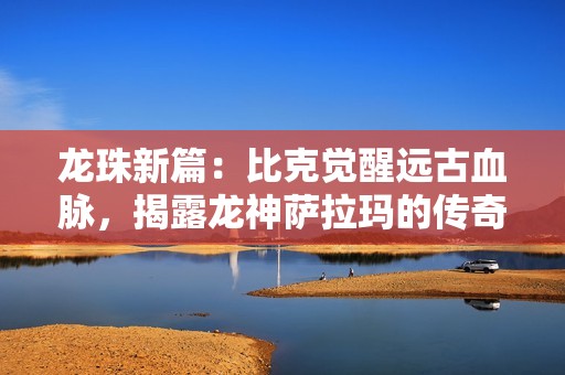 龙珠新篇：比克觉醒远古血脉，揭露龙神萨拉玛的传奇实力